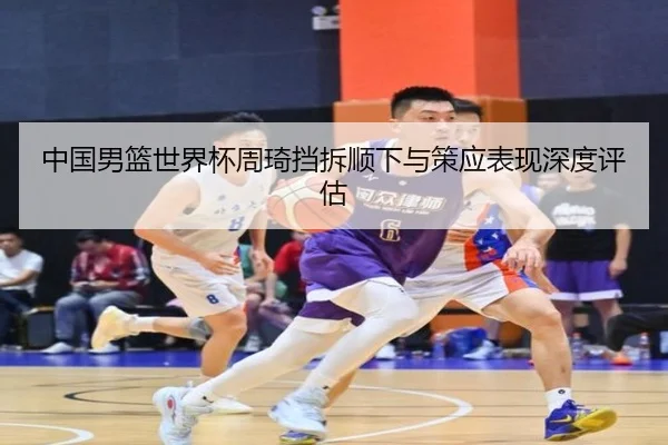 中国男篮世界杯周琦挡拆顺下与策应表现深度评估