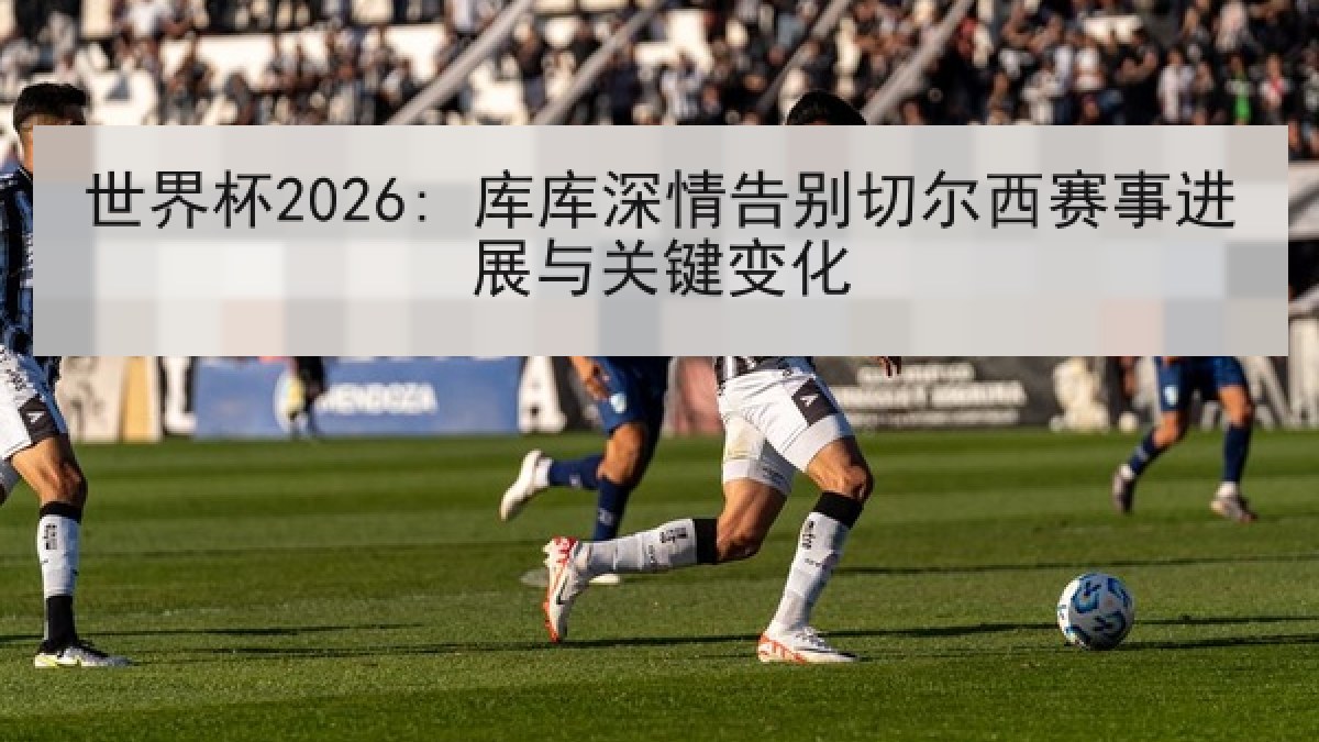 世界杯2026: 库库深情告别切尔西赛事进展与关键变化