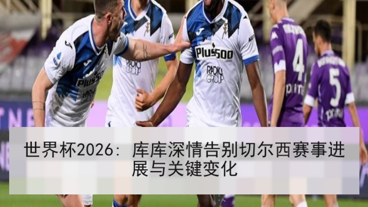 世界杯2026: 库库深情告别切尔西赛事进展与关键变化