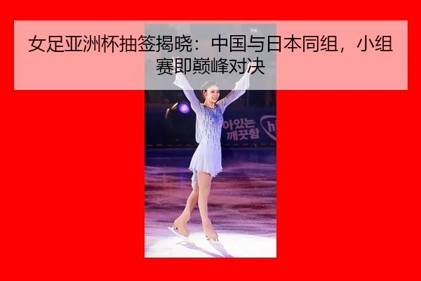 女足亚洲杯抽签揭晓：中国与日本同组，小组赛即巅峰对决