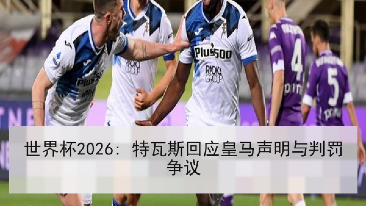 世界杯2026: 特瓦斯回应皇马声明与判罚争议